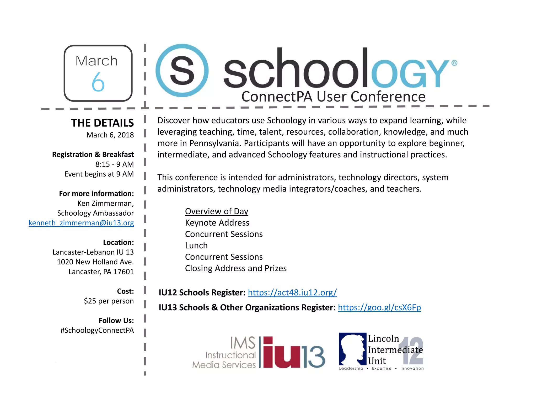 THE DETAILS
March 6, 2018
Registration & Breakfast
8:15 ‐ 9 AM
Event begins at 9 AM
For more information:
Ken Zimmerman,
Schoology Ambassador
kenneth_zimmerman@iu13.org
Location:
Lancaster‐Lebanon IU 13
1020 New Holland Ave.
Lancaster, PA 17601
Cost:
$25 per person
Follow Us:
#SchoologyConnectPA
Discover how educators use Schoology in various ways to expand learning, while
leveraging teaching, time, talent, resources, collaboration, knowledge, and much
more in Pennsylvania. Participants will have an opportunity to explore beginner,
intermediate, and advanced Schoology features and instructional practices.
This conference is intended for administrators, technology directors, system
administrators, technology media integrators/coaches, and teachers.
Overview of Day
Keynote Address
Concurrent Sessions
Lunch
Concurrent Sessions
Closing Address and Prizes
IU12 Schools Register: https://act48.iu12.org/
IU13 Schools & Other Organizations Register: https://goo.gl/csX6Fp
6
March
ConnectPA User Conference