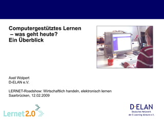 Computergestütztes Lernen  – was geht heute?  Ein Überblick   Axel Wolpert D-ELAN e.V. LERNET-Roadshow: Wirtschaftlich handeln, elektronisch lernen Saarbrücken, 12.02.2009 