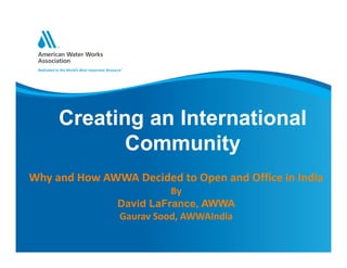 Creating an International
Community
Why and How AWWA Decided to Open and Office in India
By
David LaFrance, AWWA
Gaurav Sood, AWWAIndia
 