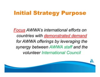 Initial Strategy Purpose
Focus AWWA’s international efforts on
countries with demonstrated demand
for AWWA offerings by le...
