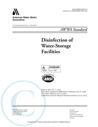 ©
ANSI/AWWA C652-11
(Revision of ANSI/AWWA C652-02)
AWWA Standard
Effective date: Oct. 1, 2011.
First edition approved by AWWA Board of Directors June 15, 1980.
This edition approved June 12, 2011.
Approved by American National Standards Institute July 12, 2011.
6666 West Quincy Avenue	 Advocacy	
Denver, CO 80235-3098	 Communications	
T 800.926.7337	 Conferences	
www.awwa.org	 Education and Training
Science and Technology
	Sections
The Authoritative Resource on Safe Water®
Disinfection of
Water-Storage
Facilities
SM
Copyright © 2011 American Water Works Association. All Rights Reserved.
 