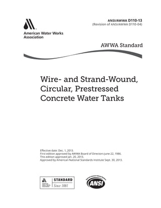 AWWA Standard
SM
Wire- and Strand-Wound,
Circular, Prestressed
Concrete Water Tanks
Effective date: Dec. 1, 2013.
First edition approved by AWWA Board of Directors June 22, 1986.
This edition approved Jan. 20, 2013.
Approved by American National Standards Institute Sept. 30, 2013.
ANSI/AWWA D110-13
(Revision of ANSI/AWWA D110-04)
 
