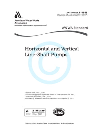 AWWA Standard
SM
®
Horizontal and Vertical
Line-Shaft Pumps
Effective date: Feb. 1, 2016.
First edition approved by AWWA Board of Directors June 24, 2007.
This edition approved June 7, 2015.
Approved by American National Standards Institute Nov. 9, 2015.
ANSI/AWWA E103-15
(Revision of ANSI/AWWA E103-07)
Copyright © 2016 American Water Works Association. All Rights Reserved.
©
 
