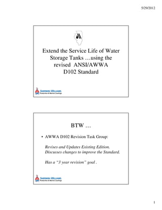 5/29/2012
1
Extend the Service Life of Water
Storage Tanks …using the
revised ANSI/AWWA
D102 Standard
BTW …
• AWWA D102 Revision Task Group:
Revises and Updates Existing Edition.
Discusses changes to improve the Standard.
Has a “3 year revision” goal .
 
