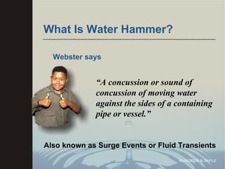 What Is Water Hammer? Webster says “ A concussion or sound of concussion of moving water against the sides of a containing pipe or vessel.” Also known as Surge Events or Fluid Transients 