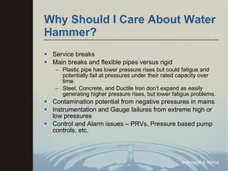 Why Should I Care About Water Hammer? Service breaks Main breaks and flexible pipes versus rigid Plastic pipe has lower pressure rises but could fatigue and potentially fail at pressures under their rated capacity over time. Steel, Concrete, and Ductile Iron don’t expand as easily generating higher pressure rises, but lower fatigue problems. Contamination potential from negative pressures in mains Instrumentation and Gauge failures from extreme high or low pressures Control and Alarm issues – PRVs, Pressure based pump controls, etc.  