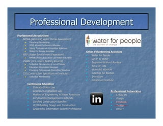 Professional Development
Professional Associations
    AWWA (American Water Works Association)
          Company Membership
          2010 Annual Conference Attendee
          Young Professionals Committee Volunteer
          Water For People Volunteer                     Other Volunteering Activities
    WEF (Water Environment Federation)                       Water for People
          RMWEA Public Education Committee Volunteer
                                                             Get in to Water
    USGBC (U.S. Green Building Council)
                                                             Engineers Without Borders
          Individual Membership to Local Chapter
          Education Committee Volunteer
                                                             Toys for Tots
          Emerging Professionals Committee Volunteer         Wounded Warriors
    CSI (Construction Specifications Institute)              Scoobies for Boobies
          Individual Membership                              14ers.com
                                                             Catamount Institute
        Continuing Education
            Colorado Water Law
            Colorado Construction Law                                       Professional Networking
            Masters of Engineering in Water Resources                           Linked IN
            Construction Management Certificate                                 Google
            Certified Construction Specifier                                    Facebook
            LEED Building Design and Construction                               Twitter
            Geographic Information System Professional                          Other?
 
