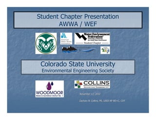 Student Chapter Presentation
       AWWA / WEF




 Colorado State University
 Environmental Engineering Society



                  November 12, 2010

                  Zachary B. Collins, PE, LEED AP BD+C, CDT
 