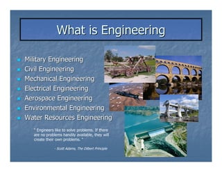 What is Engineering

Military Engineering
Civil Engineering
Mechanical Engineering
Electrical Engineering
Aerospace Engineering
Environmental Engineering
Water Resources Engineering
  “ Engineers like to solve problems. If there
  are no problems handily available, they will
  create their own problems. “

             - Scott Adams, The Dilbert Principle
 