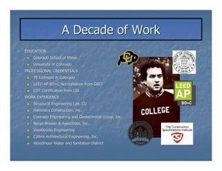 A Decade of Work
EDUCATION
   Colorado School of Mines
   University of Colorado
PROFESSIONAL CREDENTIALS
   PE Licensed in Colorado
   LEED AP BD+C Accreditation from GBCI
   CDT Certification from CSI
WORK EXPERIENCE
   Structural Engineering Lab, CU
   Hammers Construction, Inc.
   Colorado Engineering and Geotechnical Group, Inc.
   Berge-Brewer & Associates, Inc.
   Berge-
   WestWorks Engineering
   Collins Architectural Engineering, Inc.
   Woodmoor Water and Sanitation District
 