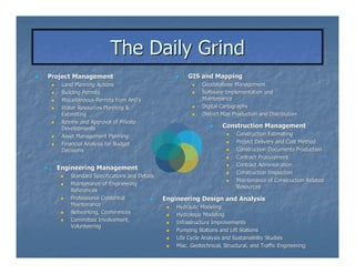The Daily Grind
Project Management                                  GIS and Mapping
   Land Planning Actions                                  Geodatabase Management
   Building Permits                                       Software Implementation and
   Miscellaneous Permits from AHJ’s
                               AHJ’                       Maintenance
   Water Resources Planning &                             Digital Cartography
   Estimating                                             District Map Production and Distribution
                                                -
   Review and Approval of Private
   Developments                                                      Construction Management
   Asset Management Planning -                                   -
                                                                         Construction Estimating
   Financial Analysis for Budget                                         Project Delivery and Cost Method
   Decisions                                                             Construction Documents Production
                                                                         Contract Procurement
                                                                         Contract Administration
  Engineering Management
                                                                         Construction Inspection
      Standard Specifications and Details
                                    -                        -

                                                                         Maintenance of Construction Related
      Maintenance of Engineering
                                                                         Resources
      References
      Professional Credential               Engineering Design and Analysis
      Maintenance                               Hydraulic Modeling
      Networking, Conferences                   Hydrologic Modeling
      Committee Involvement,                    Infrastructure Improvements
      Volunteering
                                                Pumping Stations and Lift Stations
                                                Life Cycle Analysis and Sustainability Studies
                                                Misc. Geotechnical, Structural, and Traffic Engineering
 