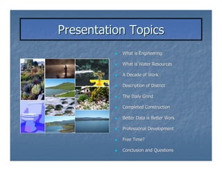 Presentation Topics
           What is Engineering

           What is Water Resources

           A Decade of Work

           Description of District

           The Daily Grind

           Completed Construction

           Better Data is Better Work

           Professional Development

           Free Time?

           Conclusion and Questions
 