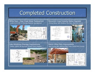 Completed Construction
White Fawn – Deer Creek Sewer Replacement                     Monument Creek Pumping Station Upgrades
- 2,250 LF of 8” PVC, 10 Manholes Replaced, New Alignment     - Process Piping, Valve Actuators, Flow Meter, Electronic Controls




Lake Woodmoor Drainage Improvements                           District Office Patio Improvements
- Swales, Culverts, Rip Rap Armor, Erosion Control Measures   -New Concrete Slab, Retaining Walls, Fence, Framed Patio Covering
 