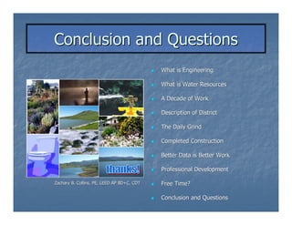 Conclusion and Questions
                                            What is Engineering

                                            What is Water Resources

                                            A Decade of Work

                                            Description of District

                                            The Daily Grind

                                            Completed Construction

                                            Better Data is Better Work

                                            Professional Development

Zachary B. Collins, PE, LEED AP BD+C, CDT   Free Time?

                                            Conclusion and Questions
 