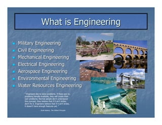What is Engineering

Military Engineering
Civil Engineering
Mechanical Engineering
Electrical Engineering
Aerospace Engineering
Environmental Engineering
Water Resources Engineering
  “ Engineers like to solve problems. If there are no
  problems handily available, they will create their
  own problems. Normal people don't understand
  this concept; they believe that if it ain't broke,
  don't fix it. Engineers believe that if it ain't broke,
  it doesn't have enough features yet. “
                   - Scott Adams, The Dilbert Principle
 