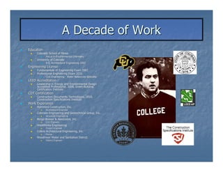 A Decade of Work
Education
     Colorado School of Mines
            Focus in Environmental Chemistry
     University of Colorado
            B.S. Architectural Engineering 2002
Engineering License
     Fundamentals of Engineering Exam 2002
     Professional Engineering Exam 2010
            Civil Engineering - Water Resources Specialty
LEED Accreditation
     Leadership in Energy and Environmental Design
     Accredited Professional, 2008, Green Building
     Certification Institute
CDT Certification
     Construction Documents Technologist, 2010,
     Construction Specifications Institute
Work Experience
     Hammers Construction, Inc.
            Architectural Engineer
     Colorado Engineering and Geotechnical Group, Inc.
            Structural Engineering
     Berge-Brewer & Associates, Inc.
     Berge-
            Civil Engineer
     WestWorks Engineering
            Project Engineer
     Collins Architectural Engineering, Inc.
            Owner
     Woodmoor Water and Sanitation District
            District Engineer
 