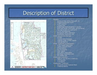 Description of District
             General
                  Northern El Paso County, Monument, CO
                  Mostly Unincorporated County
                  3,300 Customers
                  7 square miles
                  Mostly Single Family Residential ¼ acre lots
                  Some High Density, Multi-Family, and Commercial
                                      Multi-
                  Two High Schools and a Golf Course
                  12 Full Time Employees
                  Management, Billing, Operations
                  Engineering, Construction, GIS
             Water Sources and Storage
                  18 Wells
                  3 Surface Water Exchanges
                  3 Storage Tanks, 2.75MG Capacity
                  1 Storage Reservoir
             Water Treatment & Distribution
                  6” PVC Potable Water Mains
                  2 Water Treatment Plants
                  3 Pump Stations
                  552 Fire Hydrants
                  1400+ Valves
                  PSV’s, PRV’s, Check Valves
                  PSV’ PRV’
                  Raw Water Transmission Lines
                  Non-Potable Lines
                  Non-
             Wastewater Collection
                  Mostly 8” Clay with PVC or HDPE liner
                          8”
                  1734 Manholes
                  7 Lift Stations
             Wastewater Treatment
                  N/A (jointly owned Treatment Plant)
                  2 Metering Stations
 