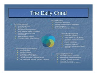 The Daily Grind
                                                                  GIS and Mapping
                                                                       Geodatabase Management
Project Management                                                     Software Implementation and Maintenance
     Land Planning Actions                                             Digital Cartography
     Building Permits                                                  District Map Production and Distribution
     Miscellaneous Permits from AHJ’s
                                 AHJ’
     Water Resources Planning & Estimating
                                                            -
     Review and Approval of Private
                                                                                  Construction Management
     Developments
                                                                                       Construction Estimating
     Asset Management Planning
                                        -                                     -        Project Delivery and Cost Method
     Financial Analysis for Budget Decisions
                                                                                       Construction Documents Production
                                                                                       Contract Procurement
                                                                                       Contract Administration
                                                                                       Construction Inspection
                                                                                       Maintenance of Construction Related
                                            -                            -             Resources
  Engineering Design and Analysis
        Hydraulic Modeling
        Hydrologic Modeling
        Infrastructure Improvements                                     Engineering Management
        Pumping Stations and Lift Stations                                    Standard Specifications and Details
        Life Cycle Analysis and Sustainability Studies                        Maintenance of Engineering References
        Misc. Geotechnical, Structural, and Traffic Engineering               Professional Credential Maintenance
                                                                              Networking, Conferences
                                                                              Committee Involvement, Volunteering
 