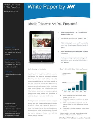 White Paper by
Practical Case Studies
& White Papers Series                               Information Technology Solutions
AWWP-4-2012-01-09




                                                     Mobile Takeover: Are You Prepared?

                                                                                                                    •     Global mobile browser use is set to increase 26 fold
                                                                                                                          between 2010 and 2015


                                                                                                                    •     Sales of mobile devices set to hit 10 billion in 2020


                                                                                                                    •     Mobile device usage to browse social media websites
                                                                                                                          among those above the age of 55 doubled from 2010
 M ARK ET SI Z E                                                                                                          to 2011

 Smartphone users will reach
                                                                                                                    •     Design best practices include web browser and device
 106.7 million in 2012, up 18.4%
                                                                                                                          considerations
 from 2011.

                                                                                                                    •     Traditional search engine optimization strategies still
 M O BIL E IN 2 0 1 2                                                                                                     apply, but may need to be modified under the ‘less is
 Mobile internet users will reach                                                                                         more’ approach
 113.9 million in 2012, up 17.1%

 from 97.3 million in 2011.
                                                    Mobile Browsing: An Introduction                                     Cisco’s 2010 to 2015 Global Mobile Data Forecast:

 T ABL ET S
 iPad users will reach 41.9 million                 In just ten years, the Smartphone – and mobile browsing -

 in 2012.                                           has ratcheted from oblivion to technological necessity.

                                                    Performing    more    than   simple   calling   and texting

                                                    functions, today’s phones can thank mobile networks for

                                                    their ability to browse the Internet, utilize GPS technology,

                                                    and act as a mobile entertainment centre. Additionally,

                                                    tablets, such as Apple’s iPad and Samsung’s Galaxy

                                                    Tablet have also latched onto the mobile browsing trend,

                                                    providing most of the features of a Smartphone (in

                                                    addition to others) in a more vision friendly format.                •     Global mobile data traffic will increase 26-fold
                                                                                                                               between 2010 and 2015
                                                                                                                         •     There will be nearly one mobile device per capita
                                                    Providing increased convenience to business users and                      by 2015

                                                    personal users alike, mobile browsing makes the riches of            •     Mobile-connected tablets will generate as much
 Copyright © 2012 by
                                                                                                                               traffic in 2015 as the entire global mobile network
 AdvisorWebsites.com™                               the Internet available 24/7 at the touch of a button. It
                                                                                                                               in 2010
 All rights reserved. No part of this publication   comes to no surprise then that along with the explosion of           •     There will be 788 million mobile-only internet users
 may be reproduced or distributed in any                                                                                       by 2015
                                                    Smartphones and tablets, mobile browsing usage has
 form or by any means, or stored in a

 database or retrieval system, without the
                                                    also reached stratospheric heights – and will likely                 Statistics courtesy of Cisco Visual Networking Index: Global
                                                                                                                         Mobile Data Traffic Forecast Update, 2010-2015.
 prior written permission of the publisher.         continue upon that flight path.

                                                                                                                        White Paper: Mobile Takeover: Are You Prepared?
 