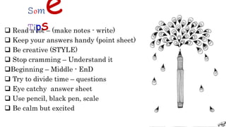 Some
TipS
 Read a lot – (make notes - write)
 Keep your answers handy (point sheet)
 Be creative (STYLE)
 Stop cramming – Understand it
Beginning – Middle - EnD
 Try to divide time – questions
 Eye catchy answer sheet
 Use pencil, black pen, scale
 Be calm but excited
 