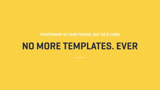 NO MORE TEMPLATES. EVER
PHOTOSHOP IS YOUR FRIEND. BUT HE’S LYING
 