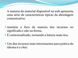 	A maioria do material disponível na web apresenta uma série de características típicas da abordagem comunicativa:mantém o foco da maioria dos recursos no significado e não na forma.É contextualizado, tornando a leitura mais rica.Um dos recursos mais interessantes para prática do idioma é o chat;