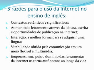 5 razões para o uso da Internet no ensino de inglês:Contextos autênticos e significativos;Aumento de letramento através da leitura, escrita e oportunidades de publicação na internet;Interação, a melhor forma para se adquirir uma língua;Vitabilidade obtida pela comunicação em um meio flexível e multimídia;Empowerment, pois o domínio das ferramentas da internet os torna autônomos ao longo da vida.