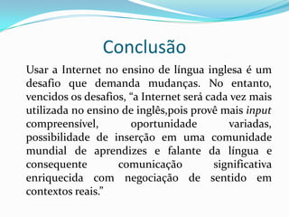 Conclusão	Usar a Internet no ensino de língua inglesa é um desafio que demanda mudanças. No entanto, vencidos os desafios, “a Internet será cada vez mais utilizada no ensino de inglês,pois provê mais input compreensível, oportunidade variadas, possibilidade de inserção em uma comunidade mundial de aprendizes e falante da língua e consequente comunicação significativa enriquecida com negociação de sentido em contextos reais.”