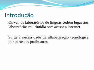 Introdução	Os velhos laboratórios de línguas cedem lugar aos laboratórios multimídia com acesso a internet.	Surge a necessidade de alfabetização tecnológica por parte dos professores.