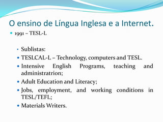 O ensino de Língua Inglesa e a Internet.1991 – TESL-LSublistas: TESLCAL-L – Technology, computersand TESL.IntensiveEnglishPrograms, teachingandadministratrion;AdultEducationandLiteracy;Jobs, employment, andworkingconditions in TESL/TEFL;MaterialsWriters.