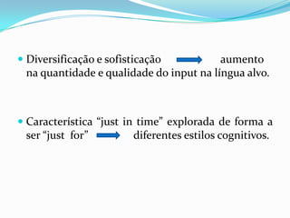 Diversificação e sofisticação 		aumento na quantidade e qualidade do input na língua alvo. Característica “just in time” explorada de forma a ser “just  for”  		diferentes estilos cognitivos.