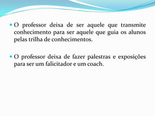 O professor deixa de ser aquele que transmite conhecimento para ser aquele que guia os alunos pelas trilha de conhecimentos.O professor deixa de fazer palestras e exposições para ser um falicitador e um coach. 