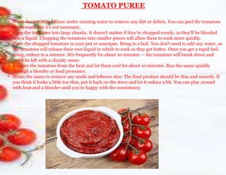 TOMATO PUREE
• Wash the tomatoes. Rinse under running water to remove any dirt or debris. You can peel the tomatoes
if you want, but it's not necessary.
• Chop the tomatoes into large chunks. It doesn't matter if they're chopped evenly, as they'll be blended
into a liquid. Chopping the tomatoes into smaller pieces will allow them to cook more quickly.
• Place the chopped tomatoes in your pot or saucepan. Bring to a boil. You don't need to add any water, as
the tomatoes will release their own liquid in which to cook as they get hotter. Once you get a rapid boil
going, reduce to a simmer. Stir frequently for about 10 minutes — the tomatoes will break down and
you'll be left with a chunky sauce.
• Remove the tomatoes from the heat and let them cool for about 10 minutes. Run the sauce quickly
through a blender or food processor.
• Strain the sauce to remove any seeds and leftover skin. The final product should be thin and smooth. If
you think it looks a little too thin, put it back on the stove and let it reduce a bit. You can play around
with heat and a blender until you're happy with the consistency.
 