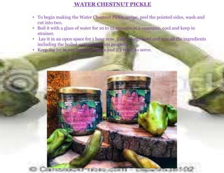 WATER CHESTNUT PICKLE
• To begin making the Water Chestnut Pickle recipe, peel the pointed sides, wash and
cut into two.
• Boil it with a glass of water for 10 to 12 minutes in a saucepan, cool and keep in
strainer.
• Lay it in an open space for 1 hour now. Take a large bowl and mix all the ingredients
including the boiled water chestnuts properly.
• Keep the jar in sun light for 2 days and it's ready to serve.
 