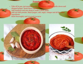 Tomato Chutney
• Take oil in pan, put mustard seeds, curry leaves, crushed garlic cloves and
chopped ginger. Sauté them together.
• Add tomatoes and mix along to make a thick paste.
• Add red chili powder, black pepper, salt, sugar, vinegar and all the other
ingredients.
• Sauté thoroughly and it is ready to serve
 