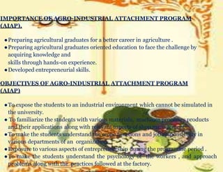 IMPORTANCE OF AGRO-INDUSTRIAL ATTACHMENT PROGRAM
(AIAP).
●Preparing agricultural graduates for a better career in agriculture .
●Preparing agricultural graduates oriented education to face the challenge by
acquiring knowledge and
skills through hands-on experience.
●Developed entrepreneurial skills.
OBJECTIVES OF AGRO-INDUSTRIAL ATTACHMENT PROGRAM
(AIAP)
●To expose the students to an industrial environment which cannot be simulated in
the university.
● To familiarize the students with various materials, machines processes products
and their applications along with relevant aspects of shop management .
●To make the students understand the scope functions and job responsibility in
various departments of an organization .
●Exposure to various aspects of entrepreneurship during the programme period .
●To make the students understand the psychology of the workers , and approach
problems along with the practices followed at the factory.
 