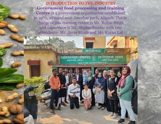 INTRODUCTION TO THE INDUSTRY
Government food processing and training
Centre is a government organization established
in 1970, situated near Jawahar park, Aligarh. The in
charge of this training center is Mr. Balbir Singh
and supervisor is Mr. Shyam Sundar with two
attendants- Mr. Javar Singh and Mr. Karan Lal
 