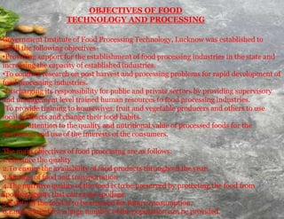 Government Institute of Food Processing Technology, Lucknow was established to
fulfill the following objectives-
•Providing support for the establishment of food processing industries in the state and
increasing the capacity of established industries.
•To conduct research on post harvest and processing problems for rapid development of
food processing industries.
•Discharging its responsibility for public and private sectors by providing supervisory
and management level trained human resources to food processing industries.
•To provide training to housewives, fruit and vegetable producers and others to use
local products and change their food habits.
•To pay attention to the quality and nutritional value of processed foods for the
protection and use of the interests of the consumers.
The main objectives of food processing are as follows:
1.Enhance the quality
2.To ensure the availability of food products throughout the year.
3.Storage of food and transportation
4.The nutritive quality of the food is to be preserved by protecting the food from
spoiling agents that can cause spoilage.
5.Safety of the food is to be ensured for future consumption.
6.Employment for a large number of the population can be provided.
OBJECTIVES OF FOOD
TECHNOLOGY AND PROCESSING
 