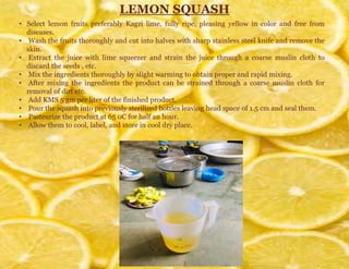 LEMON SQUASH
• Select lemon fruits preferably Kagzi lime, fully ripe, pleasing yellow in color and free from
diseases.
• Wash the fruits thoroughly and cut into halves with sharp stainless steel knife and remove the
skin.
• Extract the juice with lime squeezer and strain the juice through a coarse muslin cloth to
discard the seeds , etc.
• Mix the ingredients thoroughly by slight warming to obtain proper and rapid mixing.
• After mixing the ingredients the product can be strained through a coarse muslin cloth for
removal of dirt etc.
• Add KMS 5 gm per liter of the finished product.
• Pour the squash into previously sterilized bottles leaving head space of 1.5 cm and seal them.
• Pasteurize the product at 65 0C for half an hour.
• Allow them to cool, label, and store in cool dry place.
 