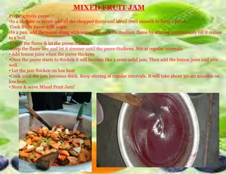 MIXED FRUIT JAM
Prepare fruits puree
•In a blender or mixer add all the chopped fruits and blend until smooth to form a puree.
Cook fruits puree with sugar
•In a pan, add the puree along with sugar and cook on medium flame by stirring continuously till it comes
to a boil.
Lower the flame & let the puree thicken
•Keep the flame low and let it simmer until the puree thickens. Stir at regular intervals.
• Add lemon juice when the puree thickens
•Once the puree starts to thicken it will become like a semi-solid jam. Then add the lemon juice and mix
well.
• Let the jam thicken on low heat
•Cook until the jam becomes thick. Keep stirring at regular intervals. It will take about 30-40 minutes on
low heat.
• Store & serve Mixed Fruit Jam!
 