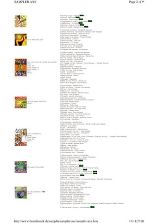 14 Balanço Legal - Netinho
15 Bororó - Motumbá
16 Calafrio - Terra Samba
17 Linguagem do Ghetto - Guig Ghetto
18 Tamboreira - Zé Paulo
19 Destino - Nata do Tchan
20 Bola de Sabão - Babado Novo
CD: É MAIS AXÉ 2007
01 Caminhão de alegria - Margareth Menezes
02 Pintou harmonia - Harmonia Do Samba & Ivete Sangalo
03 Esperando na janela - Cheiro De Amor
04 Consumo respondavél - Timbalada
05 De abadá ou de pipoca - Pimenta N'ativa
06 Acima do sol - Olodum
07 Nunca é tarde - Carla Visi
08 Talquinho - É O Tchan
09 Eu quero ter você - Chica Fé
10 Preciso te ver - Banda Bafafá
11 Feijão com arroz - Zé Paulo
12 Simpatia das meninas - As Meninas
DVD: FESTIVAL DE VERÃO SALVADOR
2006
Code: ALL
Dolby Digital 2.0
Dolby Digital 5.1
DTS
78 Min.
01 Quero Chiclete - Chiclete com Banana
02 Totê De Maianga - Margareth Menezes
03 Não Me Conte Seus Problemas - Banda Eva
04 O Rei Da Rua - Asa de Águia
05 Caras e Bocas - Cheiro de Amor
06 Café Com Pão - Vixe Mainha
07 O Reggae e o Mar / Batuque ( Tá no Batuque ) - Daniela Mercury
08 Praieiro - Jammil
09 Mariacaipirinha - Rapazolla
10 Dandalunda - Margareth Menezes
11 Não Tem Lua - Asa de Águia
12 Já È - Vixe Mainha
13 O Seu Adeus - Cheiro de Amor
14 Minha Estrela - Jammil
15 Paz - Psirico
16 Coração - Rapazolla
17 Mais Do Que Preciso - Banda Eva
18 Pra Lá De Bragada - Asa de Águia
CD: AXÉ BAND ESPECIAL
(2006)
01 Amor perfeito - Babado Novo
02 Não vou chorar - Chiclete Com Banana
03 É love - Terra Samba
04 Mexa amor - É O Tchan
05 Solteiro em salvador - Banda A Zorra
06 O mago - Asa De Águia
07 Praieiro - Jamil E Uma Noite
08 Canção de paquerar - Timbalada
09 Mariacaipirinha - Carlinhos Brown & DJ Dero
10 Cai fora - Babado Novo
11 Contregum - Psirico
12 Manoela - Oz Bambaz
13 Costa com costa - Nata Do Tchan
14 Pirim pom pom - Um Toque Novo
15 Porque - Levada Louca
16 Cabelo joelho - Beto Jamaika
17 Quebre e sambe - Harmonia Do Samba
18 Arrastão do Guig - Guio Gueto
19 Só da você no coração - Baton Na Cueca
20 Pra quebrar - Axé Blond
DVD: AXÉ BAHIA 2
(2006)
Dolby Digital
Code: ALL
80 min.
01 Doce Desejo - Babado Novo
02 Não Me Conte Seus Problemas - Banda Eva & Ivete Sangalo
03 Fricote - Luiz Caldas
04 Já É - Vixe Mainha
05 Me Chama de Amor - Babado Novo
06 Sorte Grande ( Ao vivo ) - Ivete Sangalo
07 Loucura Maior ( Ao vivo ) - Banda Eva
08 Haja Amor - Luiz Caldas
09 Desengano / Is This Love / Falar A Verdade / Coração ( Ao vivo ) - Tomate & Jeito Moleque
10 Dança do Põe, Põe - É o Tchan
11 Simpatia ( Ao vivo ) - Cheiro de Amor
12 Ajayô - Luiz Caldas & Ivete Sangalo
13 Bola de Sabão - Bababo Novo
14 Festa - Ivete Sangalo
15 Brasileiro - Netinho
16 Tribotchan - É o Tchan
17 Melo do Pirulito - Grupo Cafuné
18 Carimbolada Soul - Timbalada
CD: BAND FOLIA 2006
01 Minha Estrela - Jammil e Uma Noites
02 Muita Gasolina ( Gasolina ) - Banda Thimbahia
03 Balançar Bum Bum - Terra Samba
04 O Lobo - Asa de Águia
05 Paz - Psirico
06 A Cor da Esperança - A Zorra
07 Porque - Levada Louca
08 Dancinha Boa ( Agora Vá ) - Banda Pimenta Nativa
09 Chama da Paixão - Chica Fe
10 Terere ( Abra Seu Sorriso ) - Banda Bafafa
11 Levanta a Mão Pra Eu Te Ver - André Lelis
12 Pra Quebrar - Axé Blond
13 Zarpou - Capitão Pirata
14 Pout-Pourri da Timbalada: Tonelada De Desejo / Sambaê - Bamdamel
CD: HEXA BRASIL !
(2006)
01 Levada Brasileira - Daniela Mercury
02 Vai Brasil - Harmonia Do Samba
03 Meu Gol De Placa - Latino
04 Vai Sacudir, Vai Abalar - Cheiro De Amor
05 Samba Alegria - Exaltasamba
06 Gol De Placa - É O Tchan
07 Abanaê - Margareth Menezes
08 Torcida Brasil - Hexageradas Da Copa
09 Dancinha Boa - Pimenta Nativa
10 Festa No Apê - Flor De Limão
11 Olodum Pra Balançar - Olodum
12 Sou Brasileiro - Frank Aguiar
13 Malandragem, Se Segure - Motirô ( Part. especiais: Rogério Flausino & Wilson Sideral )
01 Céu da boca ( Ao vivo ) - Ivete Sangalo
Page 2 of 9SAMPLER AXE
16/11/2010http://www.brasilmusik.de/sampler/sampler-axe/sampler-axe.htm
 