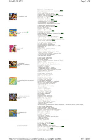 CD: AXÉ BAHIA 2006
02 Coração ( Ao vivo ) - Rapazolla
03 De Janeiro a Janeiro ( Ao vivo ) - Babado Novo
04 Já é - Afrodisiaco
05 100% você - Chiclete com Banana
06 Minha Estrela - Jammil e Uma Noites
07 Não ma conte seus problemos ( Ao vivo ) - Banda Eva
08 Eu e você e eu - Preta Gil
09 Miseré da galera - Psirico
10 Despenteia - Babado Novo
11 Louco por você - Zé Paulo
12 Balançar Bumbum - Terra Samba
13 Piririm pom pom - Um Toque Novo
14 Mariacaipirinha - Carlinhos Brown com DJ Dero
CD: TRIO ELÉTRICO
(2006)
01 Minha Estrela - Jammil e uma Noites
02 100% Você - Chiclete com Banana
03 Eu Fico - Babado Novo
04 Pedindo Amor - André Lelis
05 Solteiro em Salvador - A Zorra
06 Gute-gute - Ricardo Chaves
07 Sou Asa - Asa de Águia
08 Não Vale a Pena Te Esquecer - Alexandre Peixe
09 Zorra - Timbalada
10 Coração - Rapazolla
11 Mariacaipirinha - Carlinhos Brown & Dj Dero
12 Dandalunda ( TV Bahia ) - Margareth Menezes
13 Maimbê Dandá - Daniela Mercury ( Part. Carlinhos Brown )
14 Sorte Grande - Ivete Sangalo
CD: É + ÁXE
(2006)
01 Na Ponta do Pé - Margareth Menezes
02 É Fogo - Harmonia Do Samba
03 Levada Brasileira - Daniela Mercury
04 Agora Manda Ver ( Morena Tchan ) - É O Tchan
05 Movimento - Gil
06 Paz - Psirico
07 Minha Estrela - Jammil e uma Noites
08 Muvucão - Prakata
09 Dancinha Boa ( Agora Vá ) - Pimenta Nativa
10 Quebra Requebra - Oz Bambaz
11 Não Vale A Pena Te Esquecer - Alexandre Peixe
12 Piririm Pom Pom - Um Toque Novo
13 Me dá um Beijo - Batukeré
CD: AXÉ BAHIA -
O MELHOR DO CARNAVAL
(2006)
01 Sorte Grande - Ivete Sangalo
02 Amor Perfeito - Babado Novo
03 Coração - Rapazolla
04 Cara, Caramba, Sou Camaleão - Chiclete com Banana
05 Pipoca - Araketu
06 O Canto da Cidade - Daniela Mercury
07 Vai Sacudir, Vai Abalar - Banda Cheiro de Amor
08 Beleza Rara - Banda Eva
09 Beija-Flor - Timbalada
10 Nossa Gente ( Avisa Lá ) - Olodum
11 Liberar Geral ( Ao vivo ) - Terra Samba
12 Ralando o Tchan ( Dança do Ventre ) - É o Tchan
13 Ximbom, Bombom - As Meninas
14 Milla ( Ao vivo ) - Netinho
CD: LEMBRANÇAS DA BAHIA VOL 2
(2006)
01 O Rei da Rua - Asa de Águia
02 Olodum pra Balançar - Olodum
03 Chame Gente - Armandinho
04 Voa, Voa - Alexandre Peixe
05 Solteiro em Salvador - A Zorra
06 Desejo de Amar - André Lelis
07 Com Carinho - As Meninas
08 Deixa Doido Eu ( Encosta N'eu ) - Estakazero
09 Caras e Bocas - Banda Cheiro de Amor
10 Gingado Apimentado - Elpdio Bastos
11 Movimento - Gil
12 Foi Sem Querer - Pimenta Nativa
13 Visceral - Bragadá
14 O Bicho - Ricardo Chaves
CD: ALEGRIA GERAL VOL 4
O MELHOR DO AXÉ
(2006)
01 Axezerico - Banda A Zorra
02 A Toalhinha - Capitão Pirata
03 Amor De Fé - Asa De Águia
04 Pra Quebrar - Axé Blond
05 Paz - Psirico
06 Desejo De Amar - André Lelis
07 Prefixo De Verão - Bamdamel
08 Na Pegada - Swing Baratinha
09 Facilita - Banda Thimbahia
10 Baby Baby - Axé Blond
11 Vem No Balanço - Banda Thimbahia
12 Genio Da Lata - Asa De Águia
13 Agô-Ere - Psirico
14 Pout-Pourri De Axé: Agachadinho ( Bimba / Glauber Riso ) / Vem Nenem ( Bimba ) - Banda Axéfolia
CD: AXÉ BAND VOL 6
(2005)
01 Sorte Grande - Ivete Sangalo
02 Maria Quebradeira - Beto Jamaica
03 Não Vou Chorar - Chiclete Com Banana
04 Safado, Cachorro Sem-vergonha - Babado Novo
05 Mariacaipipirinha - Carlinhos Brown & Dj Dero
06 Pra Quebrar - Axé Blond
07 Puxadinha - Guig Guetto
08 Miserê - Psirico
09 Oh My God - Pagod' art
10 So Dá Você No Coração - Batom Na Cueca
11 Mosa - Oz Bambaz
12 Baby Baby - Axé Blond
13 Licençe - Vagabundos
CD: BAND FOLIA 2005
01 Amor de Fé - Asa de Águia
02 Toma Lá da Cá - Ara Ketu
03 Ralé - Timbalada
04 Solteiro em Salvador - Banda a Zorra
05 Do Céu do Mar e do Campo - Margareth Menezes
06 Lança Lança - Jamil e uma Noite
07 Olodum Boiada - Olodum
08 Caras e bocas - Cheiro de Amor
Page 3 of 9SAMPLER AXE
16/11/2010http://www.brasilmusik.de/sampler/sampler-axe/sampler-axe.htm
 