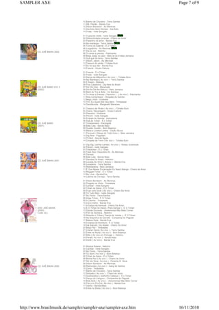 10 Banho de Chuveiro - Terra Samba
11 Alô, Paixão - Banda Eva
12 Xibom Bombom - As Meninas
13 Ara Ketu Bom Demais - Ara Ketu
14 Festa - Ivete Sangalo
CD: AXÉ BAHIA 2002
01 O grande chefe - Ivete Sangalo
02 Descontrolado coracao - Cheiro de Amor
03 Passinho do amor - Banda Eva
04 Na manteiga - Terra Samba
05 Turma do batente - É o Tchan
06 Largadinho - As Meninas
07 Dia do sol - Netinho
08 Te amar e preciso - Patchanka
09 Beija, beija, ta calor - Beto & Os Irmãos Jamaica
10 Guti-guti do terra - Terra Samba
11 Xibom, xibom - As Meninas
12 Tesouro do pirata - Tchaka Bum
13 De no que der - Banda Eva
14 Fissura - Grupo Cafune
CD: AXÉ BAND VOL 2
(2002)
01 Fissura - É o Tchan
02 Festa - Ivete Sangalo
03 Dança da Mãozinha ( Ao vivo ) - Tchaka Bum
04 Na Manteiga ( Ao vivo ) - Terra Samba
05 É Assim - Miskuta
06 Fica Caladinha - Dig Now do Brasil
07 Diri Din Don - Manerada
08 Dá-lhe Dá-lhe Maluco - Beto Jamaica
09 Melô do Tire e Bote - Oz Bambaz
10 Te Amar é Preciso ( Peixinho ) - ( Ao vivo ) - Patchanka
11 Rolo Compressor - Simpatia do Samba
12 Nego Lindo - Unskaraí
13 Tim, Eu Quero Ser Seu Bem - Timbalada
14 Dandalunda - Margareth Menezes
CD: AXÉ BAND
(2001)
01 Tesouro de Pirata ( Ao vivo ) - Tchaka Bum
02 Zueira, Sacanagem - Grupo Cafuné
03 Pescaria - Unskaraí
04 Pererê - Ivete Sangalo
05 Embalo do Samba - Kebradeira
06 Auê do Tchan - É o Tchan
07 Timanamanô - Parangolé
08 Bate Lata - Banda Beijo
09 Guelén Guelén - Bom Balanço
10 Mexe a Lomba Lomba - Cecéu Muniz
11 Purucutú ( Dança do Todo Duro ) - Beto Jamaica
12 Dig Now - Pagodart
13 Pit Bull - Asa de Águia
14 Chupeta de Trem ( Ao vivo ) - Tchaka Bum
CD: AXÉ BAHIA 2001
01 Dig-Dig, Lambe-Lambe ( Ao vivo ) - Nossa Juventude
02 Pererê - Ivete Sangalo
03 Tribotchan - É o Tchan
04 Tapa Aqui, Descobre Ali - As Meninas
05 Daniela
06 Bate Lata - Banda Beijo
07 Garotas Do Brasil - Netinho
08 Levada Do Amor ( Ailoviu ) - Banda Eva
09 Lavadeira - Terra Samba
10 Reboladeira - Beto Jamaica
11 É Que Nessa Encarnação Eu Nasci Manga - Cheiro de Amor
12 Reggae Tchan - É o Tchan
13 My Love - Banda Eva
14 Latinha de Cerveja - Terra Samba
DVD: AXÉ BAHIA
(2000)
Code: ALL
01 Xibom Bombom - As Meninas
02 Plugado na Viola - Timbalada
03 Canibal - Ivete Sangalo
04 Tchan na Selva - É O Tchan
05 Ficar com Você ( Ao vivo ) - Cheiro De Amor
06 Tá Tudo Bem - Ivete Sangalo
07 No Ponto - Terra Samba
08 Ariga Tchan - É O Tchan
09 A Latinha - Timbalada
10 Carro Velho - Banda Eva
11 A Dança da Sensual - Cheiro De Amor
12 É O Tchan no Havai ( Para Dançar ) - É O Tchan
13 Garota Dourada - Jheremmias Não Bate Corner
14 Film de Semana - Netinho
15 Rolando o Tchan ( Dança do Ventre ) - É O Tchan
16 Na Boquinha da Garrafa - Compania Do Pagode
17 Beleza Rara - Banda Eva
18 A Dança do Bumbum - É O Tchan
19 Vai Sacudir, Vai Abalar - Cheiro De Amor
20 Beija-Flor - Timbalada
21 Liberar Geral ( Ao vivo ) - Terra Samba
22 Entre na Roda ( Ao vivo ) - Bom Balanço
23 Milla ( Ao vivo em Portugal ) - Netinho
24 Peraê ( Ao vivo ) - Banda Beijo
25 Arerê ( Ao vivo ) - Banda Eva
CD: AXÉ BAHIA 2000
01 Música Baiana - Netinho
02 Canibal - Ivete Sangalo
03 No Ponto - Terra Samba
04 Tjc Bom ( Ao vivo ) - Bom Balanço
05 Tchan na Selva - É o Tchan
06 Minha Paz ( Ao vivo ) - Cheiro de Amor
07 Dê Um Sina ( Ao vivo ) - Pimenta N´ Ativa
08 Xibom Bombom - As Meninas
09 Raimunda ( Ao vivo ) - Gang do Samba
10 Zorra - Timbalada
11 Banho de Chuveiro - Terra Samba
12 Simpatia ( Ao vivo ) - Cheiro de Amor
13 Quebradeira ( Joelhinho Cabeça ) - É o Tchan
14 Dança do Canguru - Companhia do Pagode
15 Bole Bole ( Ao vivo ) - Jheremmias Não Bete Corner
16 Pra Lá e Pra Cá ( Ao vivo ) - Banda Eva
17 Venha - Banda Beijo
18 Entre na Roda ( Ao vivo ) - Bom Balanço
Page 7 of 9SAMPLER AXE
16/11/2010http://www.brasilmusik.de/sampler/sampler-axe/sampler-axe.htm
 