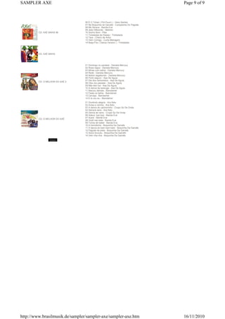 CD: AXÉ BAHIA 96
06 É O Tchan ( Pot Pourri ) - Gera Samba
07 Na Boquinha da Garrafa - Companhia Do Pagode
08 Me Abraca - Banda Eva
09 Jeito Diferente - Netinho
10 Sonho Bom - Pike
11 Toneladas de Desejo - Timbalada
12 Tara - Cheiro de Amor
13 Vem Comigo - Curta Metragem
14 Beija-Flor ( Dance Version ) - Timbalada
CD: AXÉ BAHIA
CD: O MELHOR DO AXÉ 2
01 Domingo no candeal - Daniela Mercury
02 Rosa negra - Daniela Mercury
03 Minas com bahia - Daniela Mercury
04 Rede - Daniela Mercury
05 Nobre vagabundo - Daniela Mercury
06 Porto seguro - Asa De Aguia
07 Dia dos namorados - Asa De Aguia
08 Oba vou passear - Asa De Aguia
09 Não tem lua - Asa De Aguia
10 A danca da tararuga - Asa De Aguia
11 Marcou demais - Bamdamel
12 Festa na bahia - Bamdamel
13 Cerveja - Bamdamel
14 E la vou eu - Bamdamel
CD: O MELHOR DO AXÉ
01 Dividindo alegria - Ara Ketu
02 Avisa a vizinha - Ara Ketu
03 A danca do cachorrinho - Crupo So De Onda
04 Sempre sera - Ara Ketu
05 Danca de carro - Crupo So De Onda
06 Adeus, bye bye - Banda Eva
07 Iluara - Banda Eva
08 Você nao esta - Banda Eva
09 Torres de babel - Banda Eva
10 A tremidinha - Boquinha Da Garrafa
11 A danca do bam bam bam - Boquinha Da Garrafa
12 Pagode da pista - Boquinha Da Garrafa
13 Socio brucutu - Boquinha Da Garrafa
14 Vem nha nha - Boquinha Da Garrafa
Page 9 of 9SAMPLER AXE
16/11/2010http://www.brasilmusik.de/sampler/sampler-axe/sampler-axe.htm
 