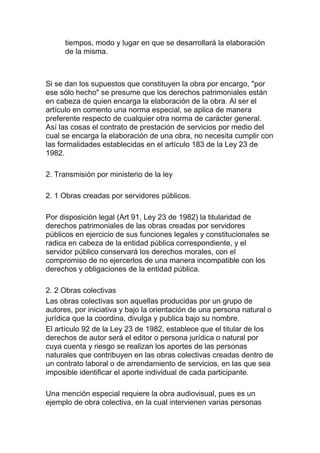 tiempos, modo y lugar en que se desarrollará la elaboración
de la misma.
Si se dan los supuestos que constituyen la obra por encargo, "por
ese sólo hecho" se presume que los derechos patrimoniales están
en cabeza de quien encarga la elaboración de la obra. Al ser el
artículo en comento una norma especial, se aplica de manera
preferente respecto de cualquier otra norma de carácter general.
Así las cosas el contrato de prestación de servicios por medio del
cual se encarga la elaboración de una obra, no necesita cumplir con
las formalidades establecidas en el artículo 183 de la Ley 23 de
1982.
2. Transmisión por ministerio de la ley
2. 1 Obras creadas por servidores públicos.
Por disposición legal (Art 91, Ley 23 de 1982) la titularidad de
derechos patrimoniales de las obras creadas por servidores
públicos en ejercicio de sus funciones legales y constitucionales se
radica en cabeza de la entidad pública correspondiente, y el
servidor público conservará los derechos morales, con el
compromiso de no ejercerlos de una manera incompatible con los
derechos y obligaciones de la entidad pública.
2. 2 Obras colectivas
Las obras colectivas son aquellas producidas por un grupo de
autores, por iniciativa y bajo la orientación de una persona natural o
jurídica que la coordina, divulga y publica bajo su nombre.
El artículo 92 de la Ley 23 de 1982, establece que el titular de los
derechos de autor será el editor o persona jurídica o natural por
cuya cuenta y riesgo se realizan los aportes de las personas
naturales que contribuyen en las obras colectivas creadas dentro de
un contrato laboral o de arrendamiento de servicios, en las que sea
imposible identificar el aporte individual de cada participante.
Una mención especial requiere la obra audiovisual, pues es un
ejemplo de obra colectiva, en la cual intervienen varias personas
 