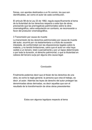 físicas, con aportes destinados a un fin común, los que son
identificables, así como el autor de cada contribución.
El artículo 98 de la Ley 23 de 1982, regula específicamente el tema
de la titularidad de los derechos respecto a este tipo de obras,
precisando que las prerrogativas patrimoniales sobre la obra
cinematográfica, salvo estipulación en contrario, se reconocerán a
favor del productor cinematográfico.
3 Transmisión por causa de muerte
La transmisión de los derechos patrimoniales por causa de muerte
del autor, ocurrirá por vía testamentaria o a título de sucesión
intestada, de conformidad con las disposiciones legales sobre la
materia, y no tendrá limitaciones, salvo que el autor en vida haya
cedido a un tercero, total o parcialmente y por un lapso determinado
o por toda la duración, el derecho patrimonial, o que la titularidad en
cabeza del tercero surja por alguna otra causa legal.
Conclusión
Finalmente podemos decir que el titular de los derechos de una
obra, es como la regla general, la persona que crea el trabajo, es
decir ,el autor. Además las leyes de derecho del autor protegen las
denominadas obras derivadas, es decir aquellas que son el
resultado de la transformación de otras obras preexistentes
Estos son algunos logotipos respecto al tema
 