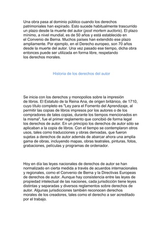 Una obra pasa al dominio público cuando los derechos
patrimoniales han expirado. Esto sucede habitualmente trascurrido
un plazo desde la muerte del autor (post mortem auctoris). El plazo
mínimo, a nivel mundial, es de 50 años y está establecido en
el Convenio de Berna. Muchos países han extendido ese plazo
ampliamente. Por ejemplo, en el Derecho europeo, son 70 años
desde la muerte del autor. Una vez pasado ese tiempo, dicha obra
entonces puede ser utilizada en forma libre, respetando
los derechos morales.
Historia de los derechos del autor
Se inicia con los derechos y monopolios sobre la impresión
de libros. El Estatuto de la Reina Ana, de origen británico, de 1710,
cuyo título completo es "Ley para el Fomento del Aprendizaje, al
permitir las copias de libros impresos por los autores o de los
compradores de tales copias, durante los tiempos mencionados en
la misma", fue el primer reglamento que concibió de forma legal
los derechos de autor. En un principio los derechos de autor sólo se
aplicaban a la copia de libros. Con el tiempo se contemplaron otros
usos, tales como traducciones y obras derivadas, que fueron
sujetas a derechos de autor además de abarcar ahora una amplia
gama de obras, incluyendo mapas, obras teatrales, pinturas, fotos,
grabaciones, películas y programas de ordenador.
Hoy en día las leyes nacionales de derechos de autor se han
normalizado en cierta medida a través de acuerdos internacionales
y regionales, como el Convenio de Berna y la Directivas Europeas
de derechos de autor. Aunque hay consistencia entre las leyes de
propiedad intelectual de las naciones, cada jurisdicción tiene leyes
distintas y separadas y diversos reglamentos sobre derechos de
autor. Algunas jurisdicciones también reconocen derechos
morales de los creadores, tales como el derecho a ser acreditado
por el trabajo.
 