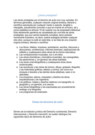 ¿Obras protegidas?
Las obras protegidas por el derecho de autor son muy variadas. En
términos generales, cualquier creación original artística, literaria o
científica expresada por cualquier medio o soporte, tangible o
intangible, actualmente conocido o que se invente en el futuro, tal y
como establece el artículo 10 de nuestra Ley de propiedad intelectual.
Esta declaración genérica es completada por una lista de obras
protegidas, que aun siendo bastante completa, tiene carácter
meramente ilustrativo, es decir, estará protegida también cualquier
otra obra, aunque no esté en esta lista, si se trata de una creación
original artística, literaria o científica:
a. Los libros, folletos, impresos, epistolarios, escritos, discursos y
alocuciones, conferencias, informes forenses, explicaciones de
cátedra y cualesquiera otras obras de la misma naturaleza.
b. Las composiciones musicales, con o sin letra.
c. Las obras dramáticas y dramático-musicales, las coreografías,
las pantomimas y, en general, las obras teatrales.
d. Las obras cinematográficas y cualesquiera otras obras
audiovisuales.
e. Las esculturas y las obras de pintura, dibujo, grabado, litografía
y las historietas gráficas, tebeos o comics, así como sus
ensayos o bocetos y las demás obras plásticas, sean o no
aplicadas.
f. Los proyectos, planos, maquetas y diseños de obras
arquitectónicas y de ingeniería.
g. Los gráficos, mapas y diseños relativos a la topografía, la
geografía y, en general, a la ciencia.
h. Las obras fotográficas y las expresadas por procedimiento
análogo a la fotografía.
i. Los programas de ordenador.
Clases de derechos de autor
Dentro de la tradición jurídica del Derecho continental, Derecho
internacional, y Derecho mercantil, se suelen distinguir los
siguientes tipos de derechos de autor:
 