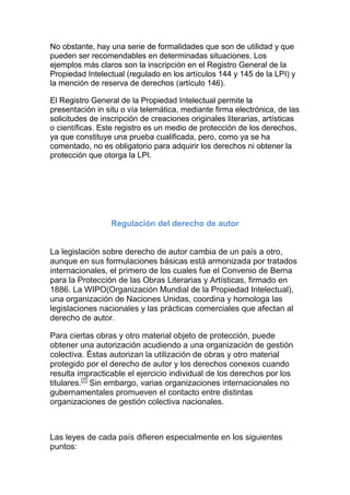 No obstante, hay una serie de formalidades que son de utilidad y que
pueden ser recomendables en determinadas situaciones. Los
ejemplos más claros son la inscripción en el Registro General de la
Propiedad Intelectual (regulado en los artículos 144 y 145 de la LPI) y
la mención de reserva de derechos (artículo 146).
El Registro General de la Propiedad Intelectual permite la
presentación in situ o vía telemática, mediante firma electrónica, de las
solicitudes de inscripción de creaciones originales literarias, artísticas
o científicas. Este registro es un medio de protección de los derechos,
ya que constituye una prueba cualificada, pero, como ya se ha
comentado, no es obligatorio para adquirir los derechos ni obtener la
protección que otorga la LPI.
Regulación del derecho de autor
La legislación sobre derecho de autor cambia de un país a otro,
aunque en sus formulaciones básicas está armonizada por tratados
internacionales, el primero de los cuales fue el Convenio de Berna
para la Protección de las Obras Literarias y Artísticas, firmado en
1886. La WIPO(Organización Mundial de la Propiedad Intelectual),
una organización de Naciones Unidas, coordina y homologa las
legislaciones nacionales y las prácticas comerciales que afectan al
derecho de autor.
Para ciertas obras y otro material objeto de protección, puede
obtener una autorización acudiendo a una organización de gestión
colectiva. Éstas autorizan la utilización de obras y otro material
protegido por el derecho de autor y los derechos conexos cuando
resulta impracticable el ejercicio individual de los derechos por los
titulares.[7]
Sin embargo, varias organizaciones internacionales no
gubernamentales promueven el contacto entre distintas
organizaciones de gestión colectiva nacionales.
Las leyes de cada país difieren especialmente en los siguientes
puntos:
 