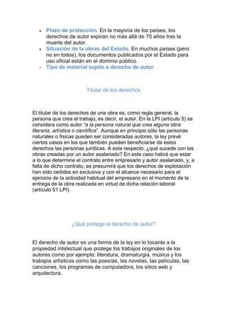 Plazo de protección. En la mayoría de los países, los
derechos de autor expiran no más allá de 70 años tras la
muerte del autor.
Situación de la obras del Estado. En muchos países (pero
no en todos), los documentos publicados por el Estado para
uso oficial están en el dominio público.
Tipo de material sujeto a derecho de autor.
Titular de los derechos
El titular de los derechos de una obra es, como regla general, la
persona que crea el trabajo, es decir, el autor. En la LPI (artículo 5) se
considera como autor “a la persona natural que crea alguna obra
literaria, artística o científica”. Aunque en principio sólo las personas
naturales o físicas pueden ser consideradas autores, la ley prevé
ciertos casos en los que también pueden beneficiarse de estos
derechos las personas jurídicas. A este respecto, ¿qué sucede con las
obras creadas por un autor asalariado? En este caso habrá que estar
a lo que determine el contrato entre empresario y autor asalariado, y, a
falta de dicho contrato, se presumirá que los derechos de explotación
han sido cedidos en exclusiva y con el alcance necesario para el
ejercicio de la actividad habitual del empresario en el momento de la
entrega de la obra realizada en virtud de dicha relación laboral
(artículo 51 LPI).
¿Qué protege el derecho de autor?
El derecho de autor es una forma de la ley en lo tocante a la
propiedad intelectual que protege los trabajos originales de los
autores como por ejemplo: literatura, dramaturgia, música y los
trabajos artísticos como las poesías, las novelas, las películas, las
canciones, los programas de computadora, los sitios web y
arquitectura.
 